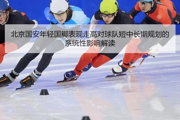北京国安年轻国脚表现走高对球队短中长期规划的系统性影响解读